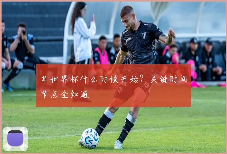 年世界杯什么时候开始？关键时间节点全知道