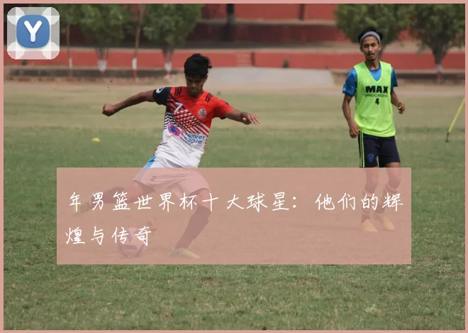 年男篮世界杯十大球星:他们的辉煌与传奇