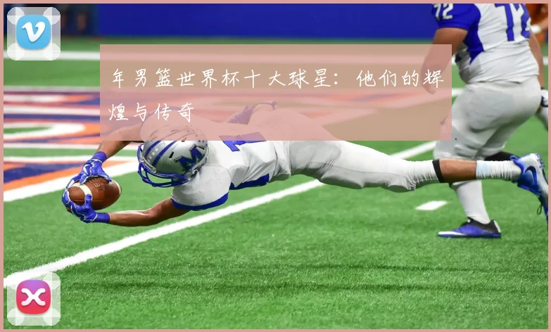 年男篮世界杯十大球星:他们的辉煌与传奇