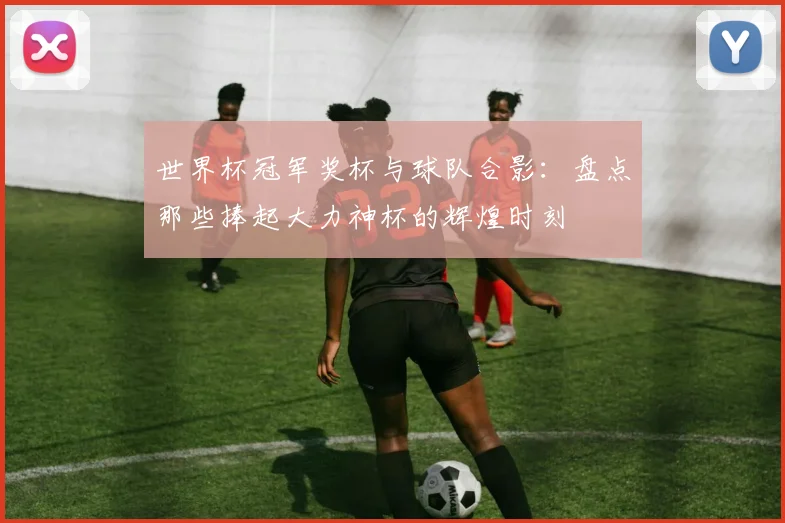 世界杯冠军奖杯与球队合影:盘点那些捧起大力神杯的辉煌时刻