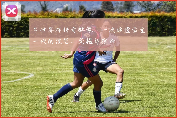 年世界杯传奇群像：一次读懂黄金一代的技艺、荣耀与宿命