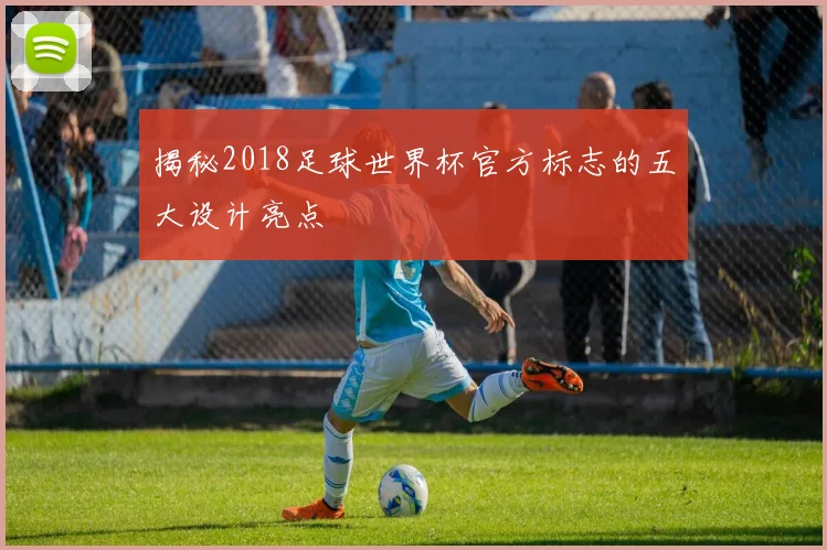 揭秘2018足球世界杯官方标志的五大设计亮点