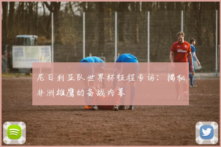 尼日利亚队世界杯征程专访:揭秘非洲雄鹰的备战内幕