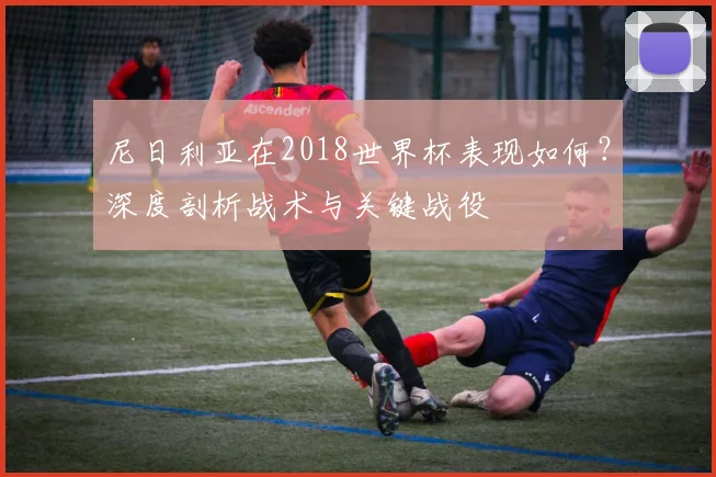 尼日利亚在2018世界杯表现如何?深度剖析战术与关键战役