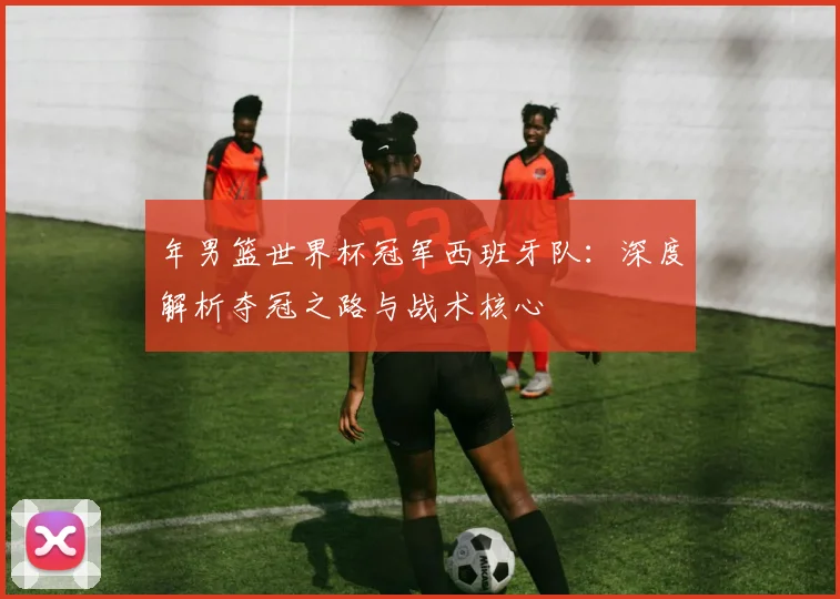 年男篮世界杯冠军西班牙队:深度解析夺冠之路与战术核心