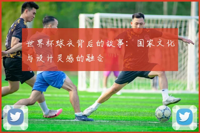 世界杯球衣背后的故事:国家文化与设计灵感的融合