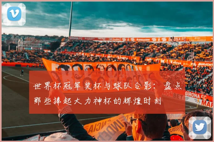 世界杯冠军奖杯与球队合影:盘点那些捧起大力神杯的辉煌时刻