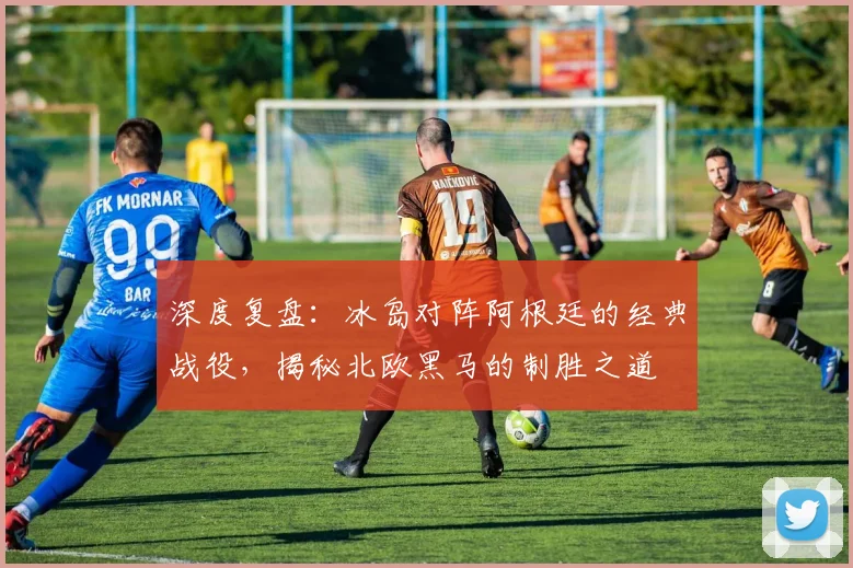 深度复盘：冰岛对阵阿根廷的经典战役，揭秘北欧黑马的制胜之道