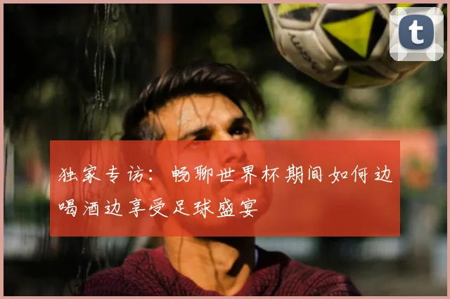 独家专访:畅聊世界杯期间如何边喝酒边享受足球盛宴