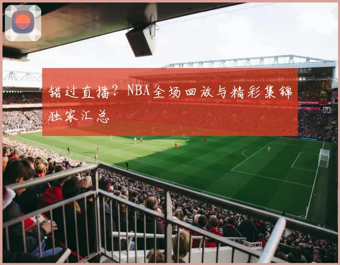 错过直播？NBA全场回放与精彩集锦独家汇总