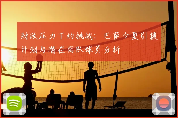 财政压力下的挑战：巴萨今夏引援计划与潜在离队球员分析