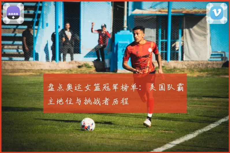 盘点奥运女篮冠军榜单：美国队霸主地位与挑战者历程