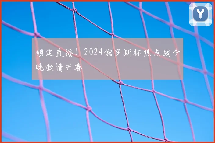 锁定直播！2024俄罗斯杯焦点战今晚激情开赛