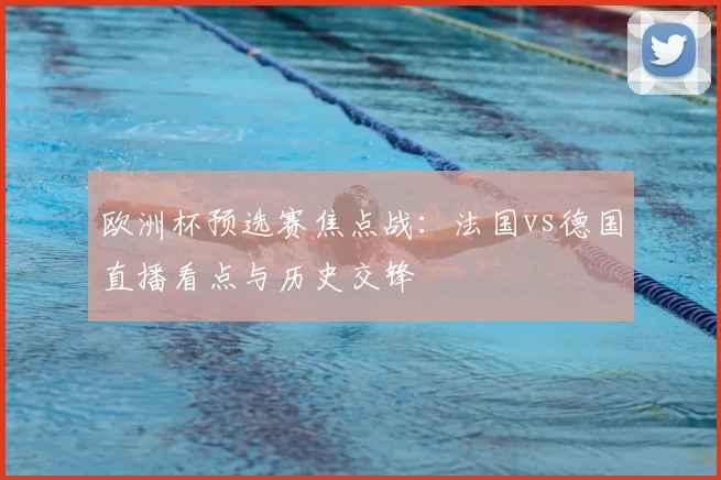欧洲杯预选赛焦点战:法国vs德国直播看点与历史交锋