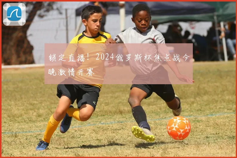 锁定直播！2024俄罗斯杯焦点战今晚激情开赛